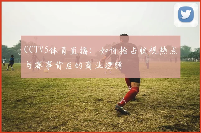 CCTV5体育直播:如何抢占收视热点与赛事背后的商业逻辑