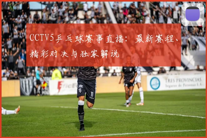 CCTV5乒乓球赛事直播:最新赛程、精彩对决与独家解说