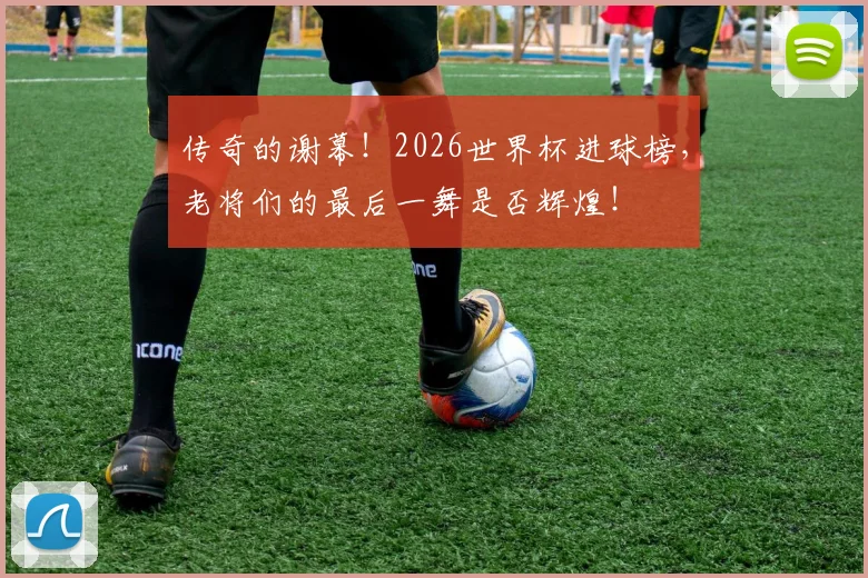 传奇的谢幕!2026世界杯进球榜,老将们的最后一舞是否辉煌!