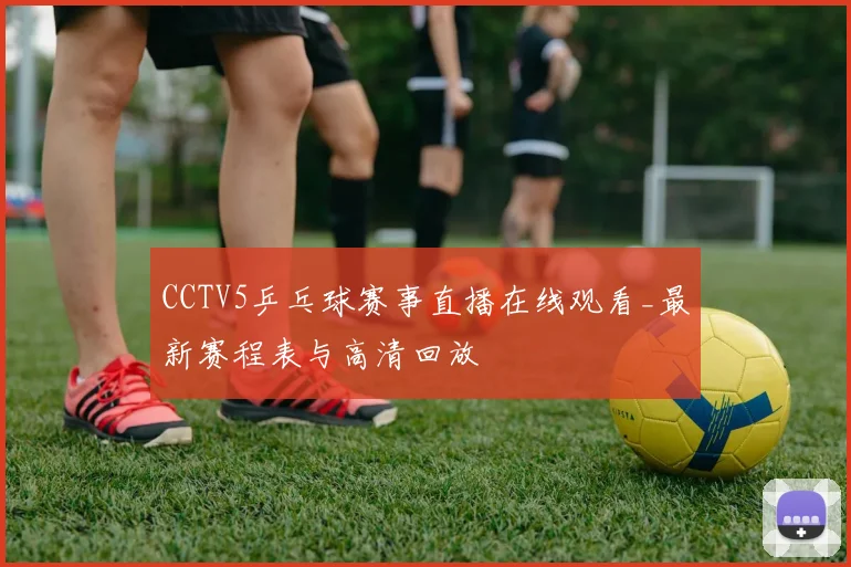 CCTV5乒乓球赛事直播在线观看_最新赛程表与高清回放